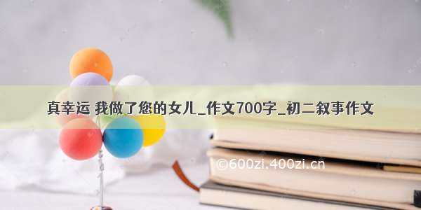 真幸运 我做了您的女儿_作文700字_初二叙事作文