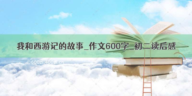 我和西游记的故事_作文600字_初二读后感