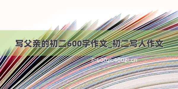 写父亲的初二600字作文_初二写人作文