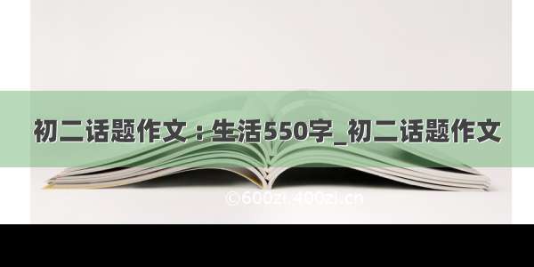 初二话题作文 : 生活550字_初二话题作文