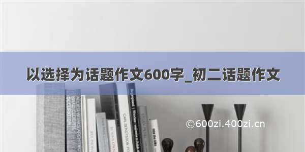 以选择为话题作文600字_初二话题作文