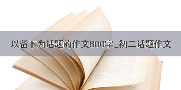 以留下为话题的作文800字_初二话题作文