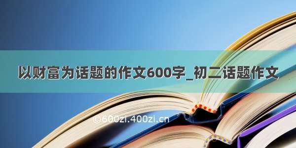 以财富为话题的作文600字_初二话题作文