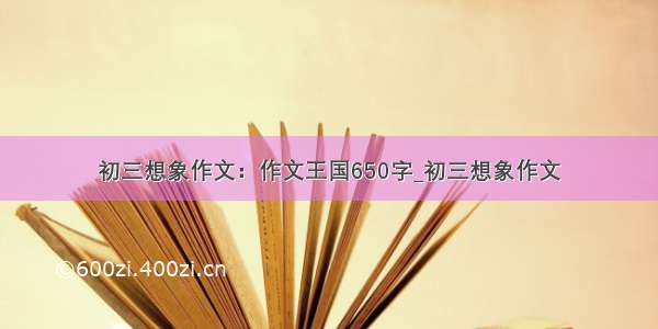 初三想象作文：作文王国650字_初三想象作文