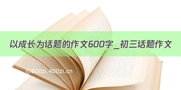 以成长为话题的作文600字_初三话题作文