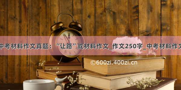 中考材料作文真题：“让路”或材料作文_作文250字_中考材料作文