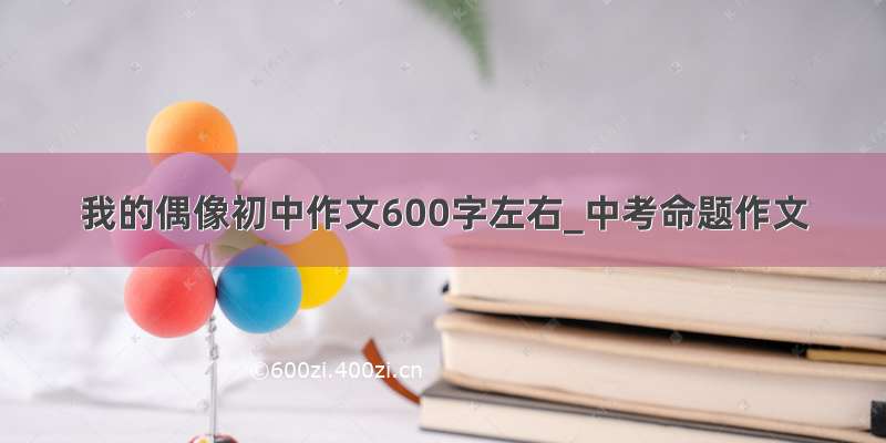 我的偶像初中作文600字左右_中考命题作文