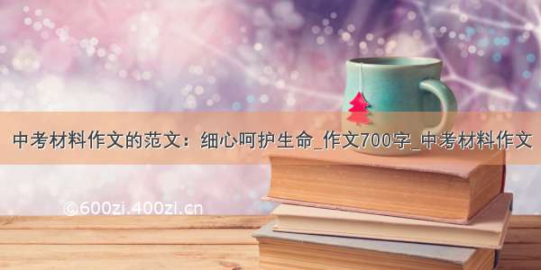 中考材料作文的范文：细心呵护生命_作文700字_中考材料作文