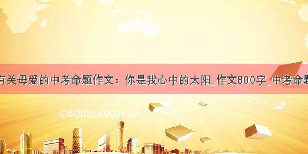 精选有关母爱的中考命题作文：你是我心中的太阳_作文800字_中考命题作文