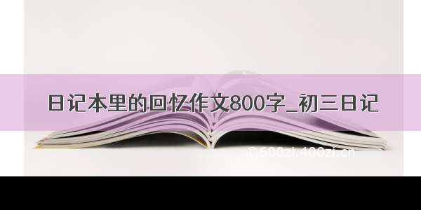 日记本里的回忆作文800字_初三日记