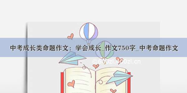 中考成长类命题作文：学会成长_作文750字_中考命题作文