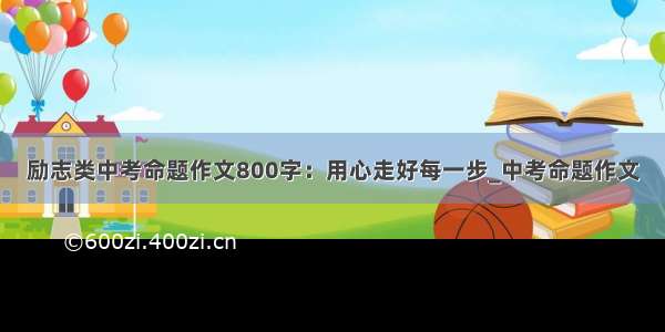 励志类中考命题作文800字：用心走好每一步_中考命题作文