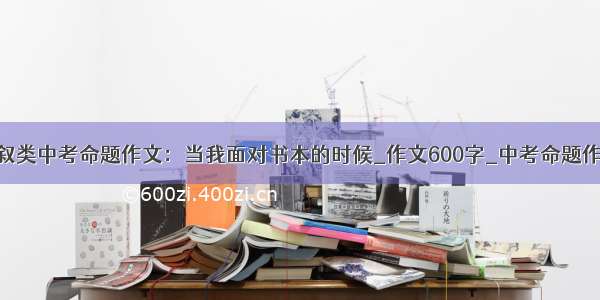 记叙类中考命题作文：当我面对书本的时候_作文600字_中考命题作文