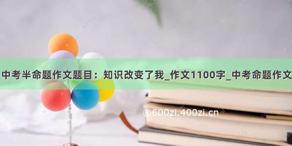 中考半命题作文题目：知识改变了我_作文1100字_中考命题作文