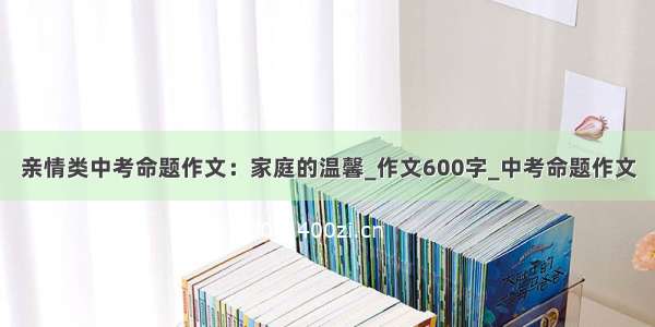 亲情类中考命题作文：家庭的温馨_作文600字_中考命题作文