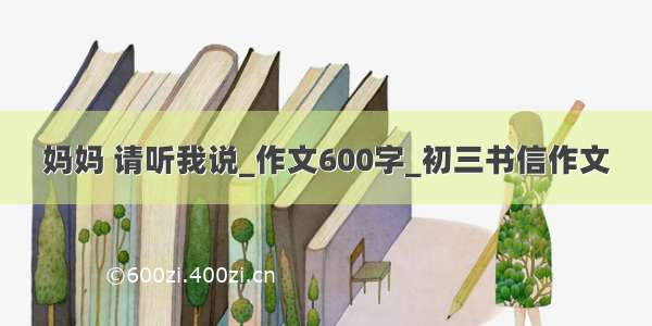 妈妈 请听我说_作文600字_初三书信作文