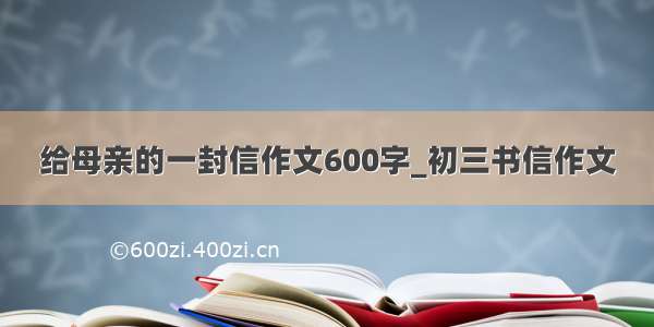 给母亲的一封信作文600字_初三书信作文