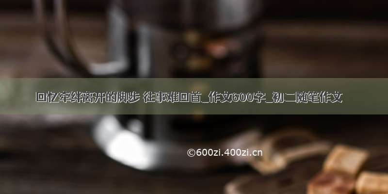 回忆牵绊离开的脚步 往事难回首_作文600字_初二随笔作文