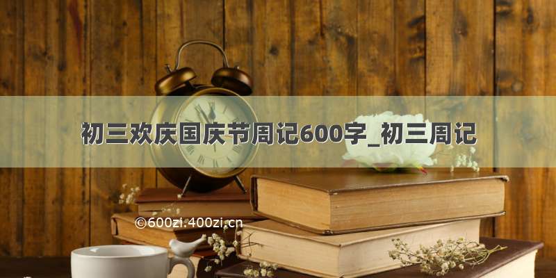 初三欢庆国庆节周记600字_初三周记