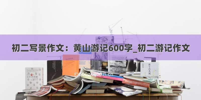 初二写景作文：黄山游记600字_初二游记作文