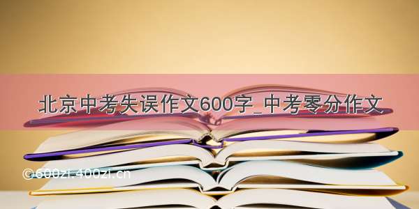 北京中考失误作文600字_中考零分作文