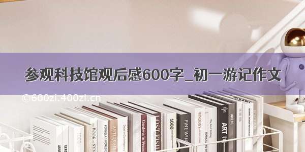 参观科技馆观后感600字_初一游记作文