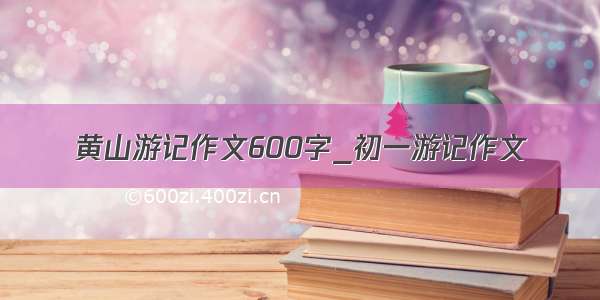 黄山游记作文600字_初一游记作文