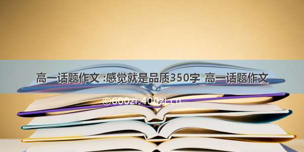 高一话题作文 :感觉就是品质350字_高一话题作文