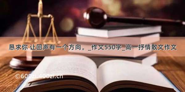 恳求你 让回声有一个方向。_作文550字_高一抒情散文作文