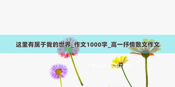 这里有属于我的世界_作文1000字_高一抒情散文作文