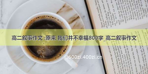 高二叙事作文 :原来 我们并不幸福800字_高二叙事作文