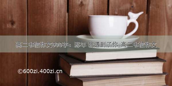 高二书信作文600字：那年 我遇到了你_高二书信作文