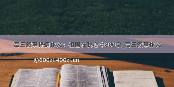 高三叙事抒情作文：祖国在我心中800字_高三叙事作文