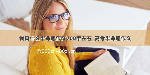 我真什么半命题作文700字左右_高考半命题作文