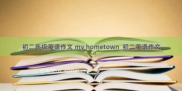 初二年级英语作文 my hometown_初二英语作文