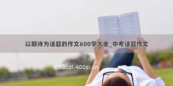 以期待为话题的作文600字大全_中考话题作文