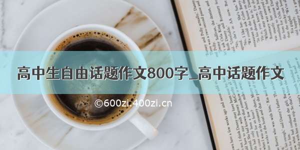 高中生自由话题作文800字_高中话题作文