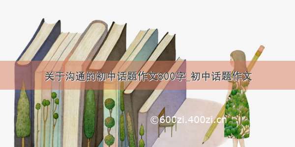 关于沟通的初中话题作文800字_初中话题作文