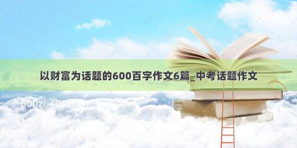 以财富为话题的600百字作文6篇_中考话题作文