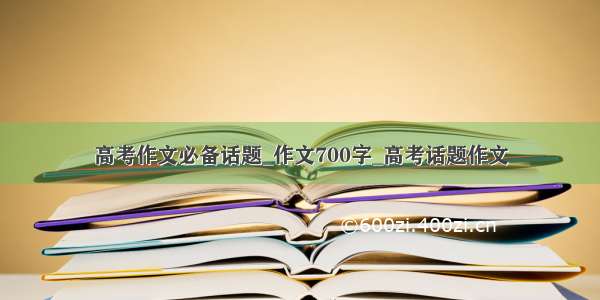 高考作文必备话题_作文700字_高考话题作文