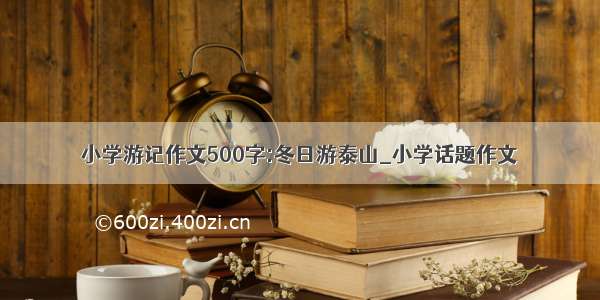 小学游记作文500字:冬日游泰山_小学话题作文