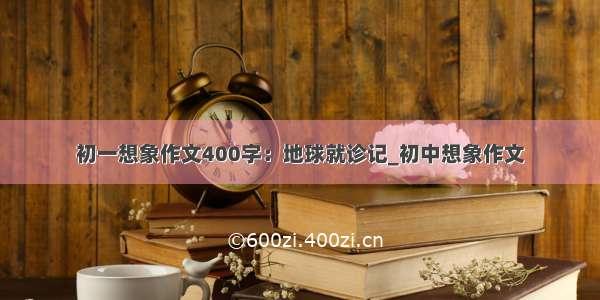 初一想象作文400字：地球就诊记_初中想象作文