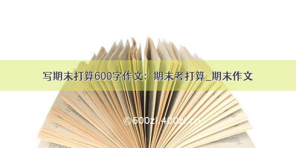 写期末打算600字作文：期末考打算_期末作文