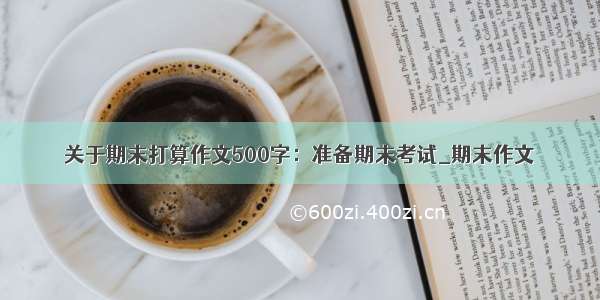 关于期末打算作文500字：准备期末考试_期末作文