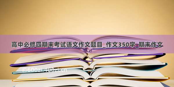 高中必修四期末考试语文作文题目_作文350字_期末作文