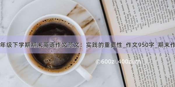 一年级下学期期末英语作文范文：实践的重要性_作文950字_期末作文