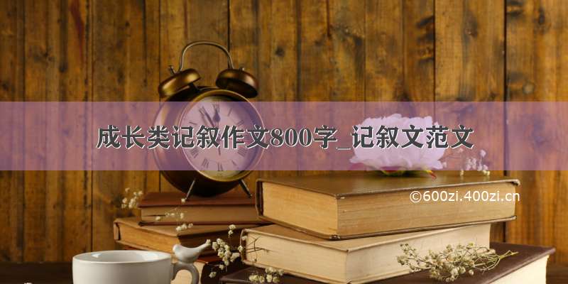 成长类记叙作文800字_记叙文范文