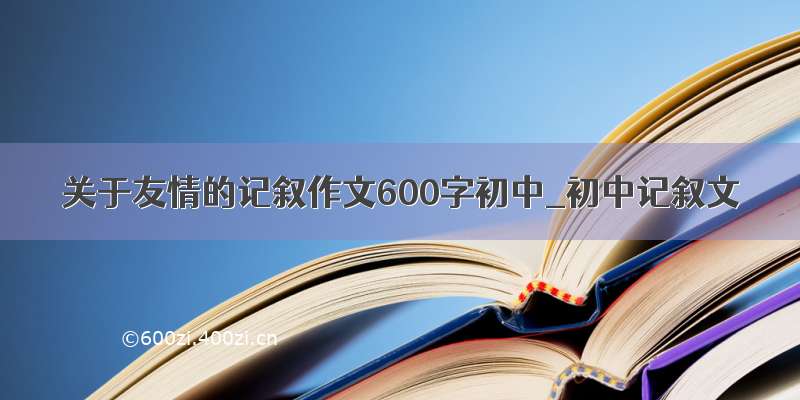 关于友情的记叙作文600字初中_初中记叙文