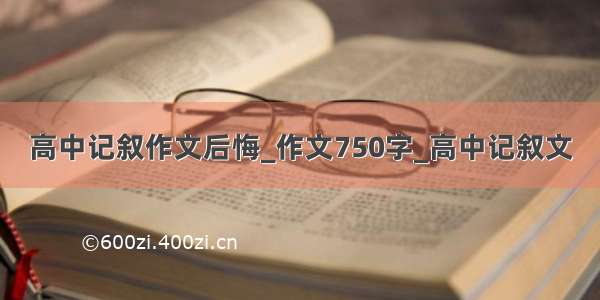 高中记叙作文后悔_作文750字_高中记叙文