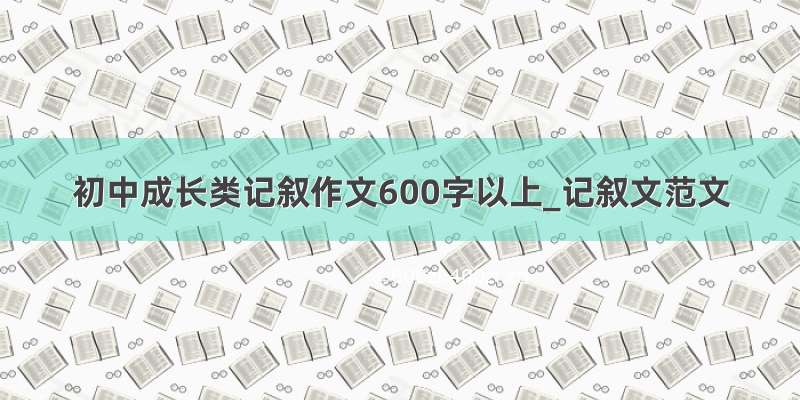 初中成长类记叙作文600字以上_记叙文范文